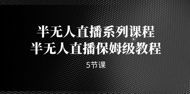 （7142期）半无人直播系列课程，半无人直播保姆级教程（5节课）-145wc_cn